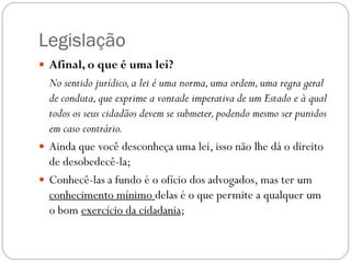 Legislação
 Afinal, o que é uma lei?
  No sentido jurídico, a lei é uma norma, uma ordem, uma regra geral
  de conduta, que exprime a vontade imperativa de um Estado e à qual
  todos os seus cidadãos devem se submeter, podendo mesmo ser punidos
  em caso contrário.
 Ainda que você desconheça uma lei, isso não lhe dá o direito
  de desobedecê-la;
 Conhecê-las a fundo é o ofício dos advogados, mas ter um
  conhecimento mínimo delas é o que permite a qualquer um
  o bom exercício da cidadania;
 