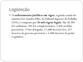 Legislação
 O ordenamento jurídico em vigor, segundo estudo do
 ministro Ives Gandra Filho, do Tribunal Superior do Trabalho
 (TST), é composto por 34 mil regras legais. São 10.204
 leis ordinárias, 105 leis complementares, 5.834 medidas
 provisórias, 13 leis delegadas, 11.680 decretos-leis, 322
 decretos do governo provisório e 5.840 decretos do poder
 Legislativo.
 