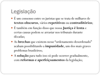 Legislação
 É um consenso entre os juristas que se trata de milhares de
  textos obscuros, vários repetitivos ou contraditórios;
 É também em função disso que nossa Justiça é lenta e
  certas causas podem se arrastar nos tribunais durante
  décadas;
 As brechas que existem nesse “ordenamento desordenado”
  acabam possibilitando a impunidade, um dos mais graves
  problemas brasileiros;
 A solução para tudo isso só pode ocorrer gradualmente,
  com reformas e aperfeiçoamentos da legislação;
 