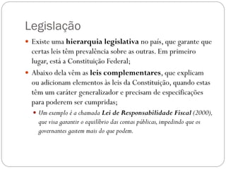 Legislação
 Existe uma hierarquia legislativa no país, que garante que
  certas leis têm prevalência sobre as outras. Em primeiro
  lugar, está a Constituição Federal;
 Abaixo dela vêm as leis complementares, que explicam
  ou adicionam elementos às leis da Constituição, quando estas
  têm um caráter generalizador e precisam de especificações
  para poderem ser cumpridas;
   Um exemplo é a chamada Lei de Responsabilidade Fiscal (2000),
    que visa garantir o equilíbrio das contas públicas, impedindo que os
    governantes gastem mais do que podem.
 