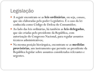 Legislação
 A seguir encontram-se as leis ordinárias, ou seja, comuns,
  que são elaboradas pelo poder Legislativo. É o caso da lei
  conhecida como Código de Defesa do Consumidor;
 Ao lado das leis ordinárias, há também as leis delegadas,
  que são criadas pelo presidente da República, com
  autorização do Congresso Nacional, para regular assuntos
  técnicos administrativos;
 Na mesma posição hierárquica, encontram-se as medidas
  provisórias, um instrumento que permite ao presidente da
  República legislar sobre assuntos considerados relevantes e
  urgentes.
 