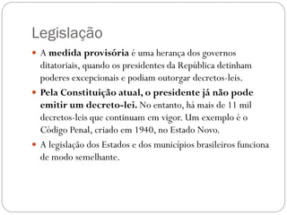 Legislação
 A medida provisória é uma herança dos governos
  ditatoriais, quando os presidentes da República detinham
  poderes excepcionais e podiam outorgar decretos-leis.
 Pela Constituição atual, o presidente já não pode
  emitir um decreto-lei. No entanto, há mais de 11 mil
  decretos-leis que continuam em vigor. Um exemplo é o
  Código Penal, criado em 1940, no Estado Novo.
 A legislação dos Estados e dos municípios brasileiros funciona
  de modo semelhante.
 