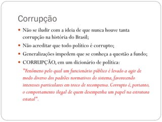 Corrupção
 Não se iludir com a ideia de que nunca houve tanta
  corrupção na história do Brasil;
 Não acreditar que todo político é corrupto;
 Generalizações impedem que se conheça a questão a fundo;
 CORRUPÇÃO, em um dicionário de política:
  "Fenômeno pelo qual um funcionário público é levado a agir de
  modo diverso dos padrões normativos do sistema, favorecendo
  interesses particulares em troco de recompensa. Corrupto é, portanto,
  o comportamento ilegal de quem desempenha um papel na estrutura
  estatal".
 