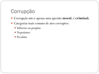 Corrupção
 Corrupção não é apenas uma questão moral, é criminal;
 Categorias mais comuns de atos corruptos:
   Suborno ou propina
   Nepotismo
   Peculato
 