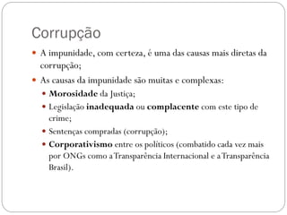 Corrupção
 A impunidade, com certeza, é uma das causas mais diretas da
  corrupção;
 As causas da impunidade são muitas e complexas:
   Morosidade da Justiça;
   Legislação inadequada ou complacente com este tipo de
    crime;
   Sentenças compradas (corrupção);
   Corporativismo entre os políticos (combatido cada vez mais
    por ONGs como a Transparência Internacional e a Transparência
    Brasil).
 