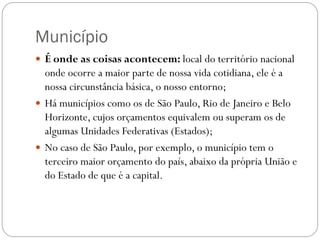Município
 É onde as coisas acontecem: local do território nacional
  onde ocorre a maior parte de nossa vida cotidiana, ele é a
  nossa circunstância básica, o nosso entorno;
 Há municípios como os de São Paulo, Rio de Janeiro e Belo
  Horizonte, cujos orçamentos equivalem ou superam os de
  algumas Unidades Federativas (Estados);
 No caso de São Paulo, por exemplo, o município tem o
  terceiro maior orçamento do país, abaixo da própria União e
  do Estado de que é a capital.
 