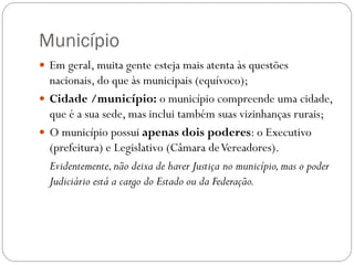 Município
 Em geral, muita gente esteja mais atenta às questões
  nacionais, do que às municipais (equívoco);
 Cidade /município: o município compreende uma cidade,
  que é a sua sede, mas inclui também suas vizinhanças rurais;
 O município possui apenas dois poderes: o Executivo
  (prefeitura) e Legislativo (Câmara de Vereadores).
  Evidentemente, não deixa de haver Justiça no município, mas o poder
  Judiciário está a cargo do Estado ou da Federação.
 