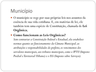 Município
 O município se rege por suas próprias leis nos assuntos da
  essência de sua vida cotidiana. E, em matérias de lei, ele
  também tem uma espécie de Constituição, chamada de Lei
  Orgânica;
 Como funcionam as Leis Orgânicas?
  Sem contrariar a Constituição Federal e Estadual, ela estabelece
  normas quanto ao funcionamento da Câmara Municipal, as
  atribuições e responsabilidades do prefeito, os vencimentos dos
  servidores municipais, aos tributos municipais, como o IPTU (Imposto
  Predial e Territorial Urbano) e o ISS (Imposto sobre Serviços).
 