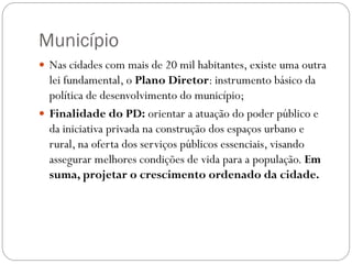 Município
 Nas cidades com mais de 20 mil habitantes, existe uma outra
  lei fundamental, o Plano Diretor: instrumento básico da
  política de desenvolvimento do município;
 Finalidade do PD: orientar a atuação do poder público e
  da iniciativa privada na construção dos espaços urbano e
  rural, na oferta dos serviços públicos essenciais, visando
  assegurar melhores condições de vida para a população. Em
  suma, projetar o crescimento ordenado da cidade.
 
