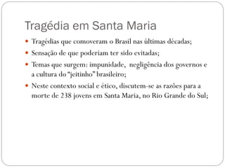 Tragédia em Santa Maria
 Tragédias que comoveram o Brasil nas últimas décadas;
 Sensação de que poderiam ter sido evitadas;
 Temas que surgem: impunidade, negligência dos governos e
  a cultura do “jeitinho” brasileiro;
 Neste contexto social e ético, discutem-se as razões para a
  morte de 238 jovens em Santa Maria, no Rio Grande do Sul;
 