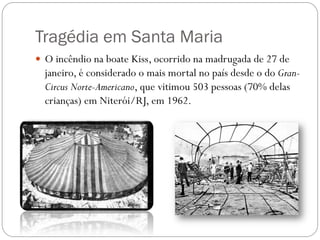 Tragédia em Santa Maria
 O incêndio na boate Kiss, ocorrido na madrugada de 27 de
  janeiro, é considerado o mais mortal no país desde o do Gran-
  Circus Norte-Americano, que vitimou 503 pessoas (70% delas
  crianças) em Niterói/RJ, em 1962.
 