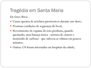 Tragédia em Santa Maria
Em Santa Maria...
 Causa: queima de artefatos pirotécnicos durante um show;
 Péssimas condições de segurança do local;
 Revestimento de espuma do teto produziu, quando
  queimado, uma fumaça tóxica - mistura de cianeto e
  monóxido de carbono - que sufocou as vítimas em poucos
  minutos;
 Outras 124 foram internadas em hospitais da cidade;
 