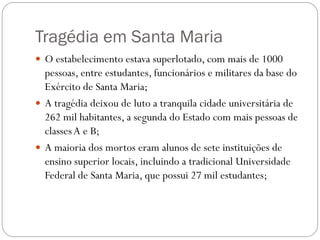 Tragédia em Santa Maria
 O estabelecimento estava superlotado, com mais de 1000
  pessoas, entre estudantes, funcionários e militares da base do
  Exército de Santa Maria;
 A tragédia deixou de luto a tranquila cidade universitária de
  262 mil habitantes, a segunda do Estado com mais pessoas de
  classes A e B;
 A maioria dos mortos eram alunos de sete instituições de
  ensino superior locais, incluindo a tradicional Universidade
  Federal de Santa Maria, que possui 27 mil estudantes;
 