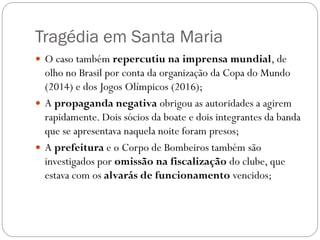 Tragédia em Santa Maria
 O caso também repercutiu na imprensa mundial, de
  olho no Brasil por conta da organização da Copa do Mundo
  (2014) e dos Jogos Olímpicos (2016);
 A propaganda negativa obrigou as autoridades a agirem
  rapidamente. Dois sócios da boate e dois integrantes da banda
  que se apresentava naquela noite foram presos;
 A prefeitura e o Corpo de Bombeiros também são
  investigados por omissão na fiscalização do clube, que
  estava com os alvarás de funcionamento vencidos;
 