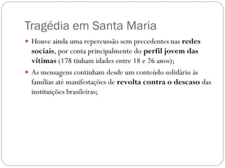 Tragédia em Santa Maria
 Houve ainda uma repercussão sem precedentes nas redes
  sociais, por conta principalmente do perfil jovem das
  vítimas (178 tinham idades entre 18 e 26 anos);
 As mensagens continham desde um conteúdo solidário às
  famílias até manifestações de revolta contra o descaso das
  instituições brasileiras;
 