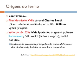 Origens do termo
 Controversa...
 Final do século XVIII: coronel Charles Lynch
(Guerra de Independência) e capitão William
Lynch (Virgínia)
 Início do séc. XIX: lei de Lynch deu origem à palavra
linchamento; ódio racial (índios e negros), no Sul
dos EUA:
 Linchamento era usado principalmente contra defensores
dos direitos civis, ladrões de cavalos e trapaceiros.
Curiosidade - http://historiasalto.blogspot.com.br/2009/02/alfredo-rosa.html
 