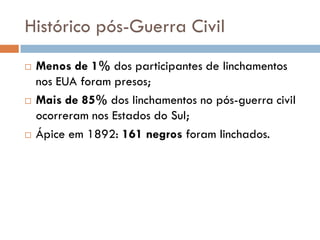 Histórico pós-Guerra Civil
 Menos de 1% dos participantes de linchamentos
nos EUA foram presos;
 Mais de 85% dos linchamentos no pós-guerra civil
ocorreram nos Estados do Sul;
 Ápice em 1892: 161 negros foram linchados.
 