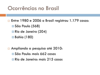 Ocorrências no Brasil
 Entre 1980 e 2006 o Brasil registrou 1.179 casos:
 São Paulo (568)
 Rio de Janeiro (204)
 Bahia (180)
 Ampliando a pesquisa até 2010:
 São Paulo: mais 662 casos
 Rio de Janeiro: mais 215 casos
 