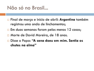 Não só no Brasil...
 Final de março e início de abril: Argentina também
registrou uma onda de linchamentos;
 Em duas semanas foram pelos menos 12 casos;
 Morte de David Moreira, de 18 anos.
 Disse o Papa: “A cena doeu em mim. Sentia os
chutes na alma”
 