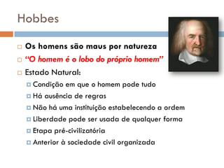 Hobbes
 Os homens são maus por natureza
 “O homem é o lobo do próprio homem”
 Estado Natural:
 Condição em que o homem pode tudo
 Há ausência de regras
 Não há uma instituição estabelecendo a ordem
 Liberdade pode ser usada de qualquer forma
 Etapa pré-civilizatória
 Anterior à sociedade civil organizada
 