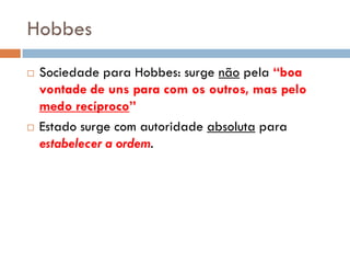 Hobbes
 Sociedade para Hobbes: surge não pela “boa
vontade de uns para com os outros, mas pelo
medo recíproco”
 Estado surge com autoridade absoluta para
estabelecer a ordem.
 