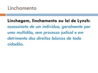 Linchamento
Linchagem, linchamento ou lei de Lynch:
assassinato de um indivíduo, geralmente por
uma multidão, sem processo judical e em
detrimento dos direitos básicos de todo
cidadão.
 