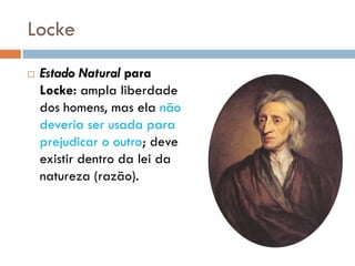 Locke
 Estado Natural para
Locke: ampla liberdade
dos homens, mas ela não
deveria ser usada para
prejudicar o outro; deve
existir dentro da lei da
natureza (razão).
 