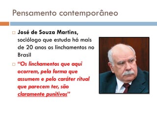 Pensamento contemporâneo
 José de Souza Martins,
sociólogo que estuda há mais
de 20 anos os linchamentos no
Brasil
 “Os linchamentos que aqui
ocorrem, pela forma que
assumem e pelo caráter ritual
que parecem ter, são
claramente punitivos”
 
