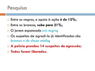 Pesquisa
 Entre os negros, o apoio à ação é de 12%;
 Entre os brancos, sobe para 21%;
 O jovem espancado era negro;
 Os suspeitos de agredi-lo já identificados são
brancos e de classe média;
 A polícia prendeu 14 suspeitos da agressão;
 Todos foram liberados.
 