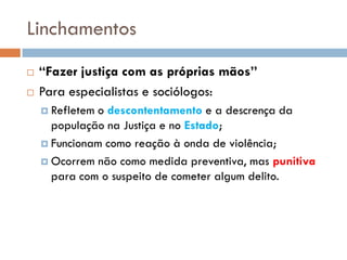 Linchamentos
 “Fazer justiça com as próprias mãos”
 Para especialistas e sociólogos:
 Refletem o descontentamento e a descrença da
população na Justiça e no Estado;
 Funcionam como reação à onda de violência;
 Ocorrem não como medida preventiva, mas punitiva
para com o suspeito de cometer algum delito.
 