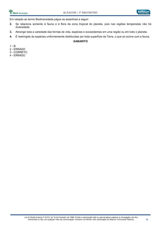 Lei do Direito Autoral nº 9.610, de 19 de Fevereiro de 1998: Proíbe a reprodução total ou parcial desse material ou divulgação com fins
comerciais ou não, em qualquer meio de comunicação, inclusive na Internet, sem autorização do AlfaCon Concursos Públicos.
Em relação ao termo Biodiversidade julgue as assertivas a seguir:
2. Se relaciona somente à fauna e à flora da zona tropical do planeta, pois nas regiões temperadas não há
diversidade.
3. Abrange toda a variedade das formas de vida, espécies e ecossistemas em uma região ou em todo o planeta.
4. É restringido às espécies uniformemente distribuídas por toda superfície da Terra, o que só ocorre com a fauna.
GABARITO
1 - B
2 - ERRADO
3 - CORRETO
4 - ERRADO
 