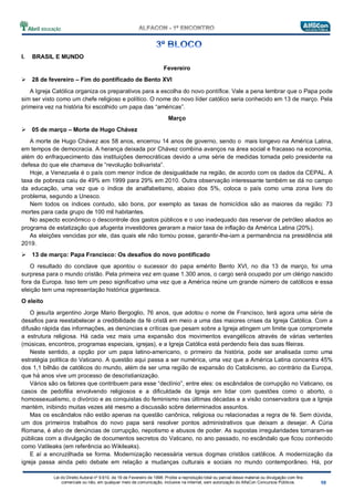 Lei do Direito Autoral nº 9.610, de 19 de Fevereiro de 1998: Proíbe a reprodução total ou parcial desse material ou divulgação com fins
comerciais ou não, em qualquer meio de comunicação, inclusive na Internet, sem autorização do AlfaCon Concursos Públicos.
I. BRASIL E MUNDO
Fevereiro
28 de fevereiro – Fim do pontificado de Bento XVI
A Igreja Católica organiza os preparativos para a escolha do novo pontífice. Vale a pena lembrar que o Papa pode
sim ser visto como um chefe religioso e político. O nome do novo líder católico seria conhecido em 13 de março. Pela
primeira vez na história foi escolhido um papa das “américas”.
Março
05 de março – Morte de Hugo Chávez
A morte de Hugo Chávez aos 58 anos, encerrou 14 anos de governo, sendo o mais longevo na América Latina,
em tempos de democracia. A herança deixada por Chávez combina avanços na área social e fracasso na economia,
além do enfraquecimento das instituições democráticas devido a uma série de medidas tomada pelo presidente na
defesa do que ele chamava de “revolução bolivarista”.
Hoje, a Venezuela é o país com menor índice de desigualdade na região, de acordo com os dados da CEPAL. A
taxa de pobreza caiu de 49% em 1999 para 29% em 2010. Outra observação interessante também se dá no campo
da educação, uma vez que o índice de analfabetismo, abaixo dos 5%, coloca o país como uma zona livre do
problema, segundo a Unesco.
Nem todos os índices contudo, são bons, por exemplo as taxas de homicídios são as maiores da região: 73
mortes para cada grupo de 100 mil habitantes.
No aspecto econômico o descontrole dos gastos públicos e o uso inadequado das reservar de petróleo aliados ao
programa de estatização que afugenta investidores geraram a maior taxa de inflação da América Latina (20%).
As eleições vencidas por ele, das quais ele não tomou posse, garantir-lhe-iam a permanência na presidência até
2019.
13 de março: Papa Francisco: Os desafios do novo pontificado
O resultado do conclave que apontou o sucessor do papa emérito Bento XVI, no dia 13 de março, foi uma
surpresa para o mundo cristão. Pela primeira vez em quase 1.300 anos, o cargo será ocupado por um clérigo nascido
fora da Europa. Isso tem um peso significativo uma vez que a América reúne um grande número de católicos e essa
eleição tem uma representação histórica gigantesca.
O eleito
O jesuíta argentino Jorge Mario Bergoglio, 76 anos, que adotou o nome de Francisco, terá agora uma série de
desafios para reestabelecer a credibilidade da fé cristã em meio a uma das maiores crises da Igreja Católica. Com a
difusão rápida das informações, as denúncias e críticas que pesam sobre a Igreja atingem um limite que compromete
a estrutura religiosa. Há cada vez mais uma expansão dos movimentos evangélicos através de várias vertentes
(músicas, encontros, programas especiais, igrejas), e a Igreja Católica está perdendo fieis das suas fileiras.
Neste sentido, a opção por um papa latino-americano, o primeiro da história, pode ser analisada como uma
estratégia política do Vaticano. A questão aqui passa a ser numérica, uma vez que a América Latina concentra 45%
dos 1,1 bilhão de católicos do mundo, além de ser uma região de expansão do Catolicismo, ao contrário da Europa,
que há anos vive um processo de descristianização.
Vários são os fatores que contribuem para esse “declínio”, entre eles: os escândalos de corrupção no Vaticano, os
casos de pedofilia envolvendo religiosos e a dificuldade da Igreja em lidar com questões como o aborto, o
homossexualismo, o divórcio e as conquistas do feminismo nas últimas décadas e a visão conservadora que a Igreja
mantém, inibindo muitas vezes até mesmo a discussão sobre determinados assuntos.
Mas os escândalos não estão apenas na questão canônica, religiosa ou relacionadas a regra de fé. Sem dúvida,
um dos primeiros trabalhos do novo papa será resolver pontos administrativos que deixam a desejar. A Cúria
Romana, é alvo de denúncias de corrupção, nepotismo e abusos de poder. As supostas irregularidades tornaram-se
públicas com a divulgação de documentos secretos do Vaticano, no ano passado, no escândalo que ficou conhecido
como Vatileaks (em referência ao Wikileaks).
E aí a encruzilhada se forma. Modernização necessária versus dogmas cristãos católicos. A modernização da
igreja passa ainda pelo debate em relação a mudanças culturais e sociais no mundo contemporâneo. Há, por
 