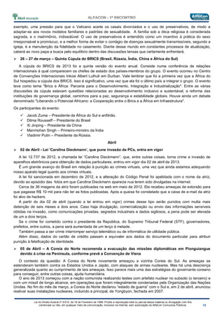 Lei do Direito Autoral nº 9.610, de 19 de Fevereiro de 1998: Proíbe a reprodução total ou parcial desse material ou divulgação com fins
comerciais ou não, em qualquer meio de comunicação, inclusive na Internet, sem autorização do AlfaCon Concursos Públicos.
exemplo, uma pressão para que o Vaticano aceite os casais divorciados e o uso de preservativos, de modo a
adaptar-se aos novos modelos familiares e padrões de sexualidade. A família sob a ótica religiosa é considerada
sagrada, e o matrimônio, indissolúvel. O uso de preservativos é entendido como um incentivo à prática do sexo
irresponsável e promíscuo, e a melhor forma de evitar o contágio de doenças sexualmente transmissíveis, segundo a
igreja, é a manutenção da fidelidade no casamento. Diante desse mundo em constantes processos de atualização,
caberá ao novo papa a busca pelo equilíbrio dentro das discussões tensas que certamente enfrentará.
26 – 27 de março – Quinta Cúpula do BRICS (Brasil, Rússia, Índia, China e África do Sul)
A cúpula do BRICS de 2013 foi a quinta versão do evento anual. Consiste numa conferência de relações
internacionais à qual comparecem os chefes de estado dos países-membros do grupo. O evento ocorreu no Centro
de Convenções Internacionais Inkosi Albert Luthuli em Durban. Vale lembrar que foi a primeira vez que a África do
Sul hospedou a cúpula dos BRICS. Isso é significativo, uma vez que ela foi o último país a integrar o grupo. O evento
teve como tema "Brics e África: Parceria para o Desenvolvimento, Integração e Industrialização". Entre as várias
discussões da cúpula estavam questões relacionadas ao desenvolvimento inclusivo e sustentável, a reforma das
instituições de governança global, caminhos para a paz, segurança e estabilidade globais. Houve ainda um debate
denominado "Liberando o Potencial Africano: a Cooperação entre o Brics e a África em Infraestrutura".
Os participantes do evento:
Jacob Zuma – Presidente da África do Sul e anfitrião.
Dilma Rousseff – Presidente do Brasil
Xi Jinping – Presidente da China
Manmohan Singh – Primeiro-ministro da Índia
Vladimir Putin – Presidente da Rússia.
Abril
02 de Abril - Lei 'Carolina Dieckmann', que pune invasão de PCs, entra em vigor
A lei 12.737 de 2012, a chamada lei “Carolina Dieckmann”, que, entre outras coisas, torna crime a invasão de
aparelhos eletrônicos para obtenção de dados particulares, entrou em vigor dia 02 de abril de 2013.
É um grande avanço do Brasil em relação à punição ao crimes virtuais, uma vez que ainda estamos adequando
nosso aparato legal quanto aos crimes virtuais.
A lei foi sancionada em dezembro de 2012, e a alteração do Código Penal foi apelidada com o nome da atriz,
devido ao episódio das fotos em que Carolina Dieckmann aparecia nua terem sido divulgadas na internet.
Cerca de 36 imagens da atriz foram publicadas na web em maio de 2012. Ela recebeu ameaças de extorsão para
que pagasse R$ 10 mil para não ter as fotos publicadas. Após a queixa foi constatado que a caixa de e-mail da atriz
foi alvo de hackers.
A partir do dia 02 de abril (quando a lei entrou em vigor) crimes desse tipo serão punidos com multa mais
detenção de seis meses a dois anos. Caso haja divulgação, comercialização ou envio das informações sensíveis
obtidas na invasão, como comunicações privadas, segredos industriais e dados sigilosos, a pena pode ser elevada
de um a dois terços.
Se o crime for cometido contra o presidente da República, do Supremo Tribunal Federal (STF), governadores,
prefeitos, entre outros, a pena será aumentada de um terço à metade.
Também passa a ser crime interromper serviço telemático ou de informática de utilidade pública.
Além disso, dados do cartão de crédito passam a equivaler aos dados do documento particular para atribuir
punição à falsificação de identidade.
05 de Abril – A Coreia do Norte recomenda a evacuação das missões diplomáticas em Pionguiangue
devido à crise na Peninsula, conforme prevê a Convenção de Viena
O contexto da questão: A Coreia do Norte novamente ameaçou a vizinha Coreia do Sul. As ameaças se
estenderam também contra os Estados Unidos e Japão, com ataques de armas nucleares. Mas há uma descrença
generalizada quanto ao cumprimento de tais ameaças. Isso parece mais uma das estratégias do governante coreano
para conseguir, entre outras coisas, ajuda humanitária.
O ano de 2013 começou com a nação comunista realizando testes com artefato nuclear no subsolo (o terceiro) e
com um míssil de longo alcance, em operações que foram integralmente condenadas pela Organização das Nações
Unidas. No fim do mês de março, a Coreia do Norte declarou “estado de guerra” com o Sul e, em 2 de abril, anunciou
reativar suas instalações nucleares, incluindo a principal, de Yongbyon, fechada em 2007.
 