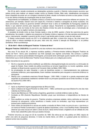 Lei do Direito Autoral nº 9.610, de 19 de Fevereiro de 1998: Proíbe a reprodução total ou parcial desse material ou divulgação com fins
comerciais ou não, em qualquer meio de comunicação, inclusive na Internet, sem autorização do AlfaCon Concursos Públicos.
Dia 03 de abril a tensão envolvendo as declarações aumentou quando o Exército norte-coreano anunciou que
estava pronto para realizar um ataque nuclear contra os Estados Unidos. Mais cedo, trabalhadores sul-coreanos
foram impedidos de entrar em um complexo industrial do Norte, situado na fronteira sul entre os dois países. O local
é um dos últimos símbolos de cooperação entre as duas Coreias.
Respondendo as hostilidades, os Estados Unidos e a Coreia do Sul iniciaram exercícios militares em conjunto. Os
americanos, por exemplo, fizeram voos com caças B-2, invisíveis a radares e carregados de armas nucleares, nos
céus sul-coreanos. Ambos os governos também afirmaram levar a sério as hostilidades de Pyongyang (capital do
Norte) e que estariam prontos para responder a qualquer ataque. Novamente os especialistas acreditam que o
posicionamento, tanto da Coreia do Sul como dos Estados Unidos faz parte da estratégia para a manutenção da
“estabilidade”, o que na região é sempre uma esperança.
A escalada da tensão entre as duas Coreias repete a crise de 2009, quando o Norte fez exercícios de guerra
semelhantes. Na ocasião, o objetivo era pressionar os Estados Unidos a negociar o fim das sanções econômicas ao
país e, internamente, respaldar o governo de Kim Jong-il, cuja família está no poder a mais de meio século.
O ditador norte-coreano morreu em 2011 e foi substituído pelo filho, o jovem Kim Jong-un. Na crise atual, Kim
Jong-un utiliza a mesma estratégia do pai para, mais uma vez, chamar a atenção de Washington e, na política
doméstica, firmar sua liderança.
08 de Abril – Morte de Margaret Thatcher “A dama de ferro”
Margaret Thatcher (1925-2013): Ex-premiê foi uma das mulheres mais poderosas do século 20.
Nos anos 70 do século XX, a imprensa soviética apelidou a Primeira-ministra britânica Margaret Thatcher de
“Dama de Ferro”. Serviu para caracterizar sua forte oposição aos regimes comunistas. Ela conduziu a política
doméstica com a mesma personalidade intransigente, provocando tanto admiração quanto repúdio entre os ingleses.
Vale lembrar que a morte da Baronesa Thatcher trouxe tristeza para uns e alegria para outros.
Ações marcantes do seu governo:
Ela foi a expoente da doutrina neoliberal, que defendia a desregulamentação da economia e a diminuição do
papel do Estado. Esse modelo de política econômica se tornaria hegemônico no mundo capitalista, sendo
adotado no Brasil durante o governo de Fernando Collor de Mello (1990-1992).
As privatizações do setor industrial, o corte de benefícios sociais e o desmantelamento dos poderosos
sindicatos britânicos, para especialistas, foram medidas necessárias para recuperar a economia britânica no
pós-guerra.
Aliança com o presidente americano Ronald Reagan (1981-1989). A dupla foi a grande responsável pela
expansão do pensamento neoliberal e também foram os principais opositores da ex-União Soviética, no auge
da Guerra Fria (1945-1991).
Questões Polêmicas:
Apoio ao Apartheid (regime segregacionista da África do Sul);
Apoio a ditadura de August Pinochet no Chile (1973 – 1990). Lembrando que essa ditadura foi uma das mais
violentas da América Latina.
Guerra das Malvinas em 1982 contra a Argentina, garantindo o controle britânico sobre as ilhas.
Combate ao IRA (Exército Republicano Irlandês), grupo que reivindicava a independência da Irlanda do
Norte.
Para equilibrar as contas do governo, Thatcher privatizou empresas estatais, retirou estímulos ao mercado
(herança do pós-guerra), cortou benefícios e investiu contra os sindicatos, cuja força representava um
entrave para a abertura econômica.
Outro motivo de discórdia foi a recusa em aceitar a inclusão do Reino Unido na zona do euro, o que levou a
um racha do Partido Conservador e a perda de aliados importantes, como o vice Geoffrey Howe. Interessante
observar que essa recusa em aderir a Zona do Euro, talvez tenha livrado a Inglaterra de ser afetada de uma
forma mais catastrófica pela crise que assola a Europa.
Thatcher renunciou ao cargo em 22 de novembro de 1990. Ela retirou-se da vida pública em 2002, depois de
sofrer uma série de pequenos derrames. A morte do marido Denis, em 2003, e a gradual perda da memória a
isolaram ainda mais do público.
 