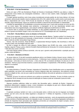 Lei do Direito Autoral nº 9.610, de 19 de Fevereiro de 1998: Proíbe a reprodução total ou parcial desse material ou divulgação com fins
comerciais ou não, em qualquer meio de comunicação, inclusive na Internet, sem autorização do AlfaCon Concursos Públicos.
09 de Abril – A lei das Domésticas
Entrou em vigor a PEC das Domésticas (Projeto de Emenda à Constituição 478/2010), que alterou o artigo 7º,
assegurando novos direitos aos empregados domésticos - onde se inclui caseiro, babá, empregada doméstica,
motorista e outros.
O projeto garante benefícios como horas extras (considerando jornada padrão de oito horas diárias e 44 horas
semanais), adicional pelo trabalho noturno (realizado entre 22h e 5h), salário-família, auxílio-creche e pré-escola para
filhos e dependentes até 5 anos, FGTS (Fundo de Garantia do Tempo de Serviço), multa de 40% em caso de
rescisão, seguro-desemprego, seguro por acidente de trabalho e adicional de periculosidade ou insalubridade.
A análise de especialistas em contabilidade e economia demonstra que o custo pode aumentar em torno de 25%
com as novas regras. Não bastasse esse acréscimo, o empregador vai ter que desembolsar também para
potencializar essa nova regulamentação, como adquirir certificado digital para recolhimentos do FGTS.
O assunto está no contexto da questão trabalhista, ou das questões trabalhistas, que no Brasil ganhou muita
ênfase no governo de Getúlio Vargas, e tem a sua máxima na CLT (Consolidação das Leis Trabalhistas).
14 de Abril – Nicolas Maduro vence as eleições na Venezuela
Como já era esperado, o presidente interino da Venezuela, Nicolás Maduro, "herdeiro político" do chavismo, foi
eleito dia 14 de abril presidente da Venezuela, e deverá exercer o mandato até 2019. A votação aconteceu 40 dias
após a morte do ex-líder venezuelano Hugo Chávez.
Venceu, mas não convenceu. Rival de Maduro, o oposicionista Henrique Capriles, não reconheceu a vitória do
chavista e pediu uma recontagem total dos votos.
De fato a margem da vitória foi muito pequena. Nicolas Maduro teve 50,66% dos votos, contra 49,07% de
Capriles, segundo Tibisay Lucena, chefe do Conselho Nacional Eleitoral da Venezuela. Em números absolutos, foram
7.505.338 votos contra 7.270.403.
Uma forte disputa política continua ocorrendo, uma vez que o governo está pressionando a oposição para que
aceite a vitória de Maduro.
15 de Abril – Atentados em Boston
As cenas vistas em 15 de abril novamente espalharam pânico nos Estados Unidos e fizeram reviver o fatídico 11
de setembro, data memorável para os norte-americanos. A diferença é que a explosão de duas bombas que matou
três pessoas – entre elas um menino de 8 anos – e feriu mais de 170, na maratona de Boston, foi obra de um “terror
doméstico”. Nenhum grupo terrorista reclamou a autoria dos atentados. E rapidamente o FBI identificou, perseguiu e
capturou os suspeitos.
Os envolvidos
Os irmãos Dzhokhar e Tamerlan Tsarnaev, imigrantes da Tchetchênia, foram identificados como os responsáveis
pelas explosões, que teriam sido executadas por motivos religiosos (eles são muçulmanos, não podemos contudo
associar a religião ao fato, uma vez que a ação de extremistas fanáticos não pode ser aplicada ao universo do mundo
muçulmano).
Tamerlan, 26 anos, foi morto em confronto com a polícia na quinta-feira. Dzhokhar, 19 anos, foi ferido e preso no
dia seguinte. Ele foi acusado de uso de armas de destruição em massa e pode ser condenado à pena de morte.
A questão do terrorismo
Algumas questões polêmicas voltam ao cenário das discussões após o atentado de Boston. Imigração, o
tratamento diferenciado a religiões e etnias, o terror doméstico e as relações do país com o Mundo Islâmico são
temáticas que poderão ser abordadas em provas e concursos.
Imigração
O atentado aconteceu também em meio a uma discussão sobre a reforma das leis de imigração nos Estados
Unidos, que tem como uma das metas regularizar a situação de 11 milhões de imigrantes, a maioria de origem
hispânica.
O fato de os irmãos serem imigrante – um deles com cidadania americana – serviu de argumentos para políticos e
ativistas contrários à flexibilização das leis de imigração no país. No século 20, as primeiras legislações restringindo a
entrada de imigrantes foram aprovadas após atentados promovidos por anarquistas de origem europeia, como o
assassinato do presidente William McKinley, em 1901.
 