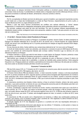 Lei do Direito Autoral nº 9.610, de 19 de Fevereiro de 1998: Proíbe a reprodução total ou parcial desse material ou divulgação com fins
comerciais ou não, em qualquer meio de comunicação, inclusive na Internet, sem autorização do AlfaCon Concursos Públicos.
Nessa época, os ataques terroristas tinham motivações políticas e envolviam grupos radicais anarquistas e
comunistas vindos da Europa. A problemática do debate sobre a imigração atual envolve diferenças étnicas, como a
dos jovens envolvidos no atentado de Boston, alimentando o discurso contrário à reforma.
Visita do Papa
Por fim, as explosões em Boston serviram de alerta para o governo brasileiro, que organizará importantes eventos
a partir deste ano: a Copa das Confederações e a visita do Papa Francisco, respectivamente em junho e julho, a
Copa do Mundo de 2014 e os Jogos Olímpicos de 2016.
Mesmo o país não tendo nenhum envolvimento em conflitos com radicais islâmicos, a “vitrine” desses
megaeventos e o recebimento de delegações estrangeiras (alvos potenciais) colocam as autoridades em alerta.
Em princípio, qualquer país pode ser alvo dos terroristas. Por isso há equipes militares especializadas que
trabalharão nesses eventos, protegendo locais como aeroportos, estádios e hotéis. Tudo para prevenir um terror que
não tem endereço fixo.
(fonte: http://educacao.uol.com.br/disciplinas/atualidades/atentado-em-boston-terror-volta-a-atacar-nos-estados-unidos.htm)
21 de Abril – Horacio Cartes é eleito Presidente do Paraguai
O Partido Colorado retorna ao poder no Paraguai. O candidato do partido, Horacio Cartes, foi eleito presidente do
Paraguai nas eleições realizadas dia 21 de abril de 2013. De acordo com o Tribunal Superior de Justiça Eleitoral
(TSJE), ele venceu com uma diferença de 9 a 10 pontos percentuais em relação ao segundo colocado Efraín Alegre,
do Partido Liberal.
Em seu discurso de vitória, Cartes reafirmou seu compromisso eleitoral de dar "um novo rumo ao Paraguai".
O triunfo de Cartes devolve o poder aos colorados, que deixaram o comando do país em 2008 depois de 60 anos,
quando uma coalizão de centro-esquerda liderada pelo ex-bispo católico Fernando Lugo os derrotou em uma
alternância histórica no Paraguai.
O Partido Colorado é o grupo que está há mais tempo no poder dentro do Paraguai. Inclusive, pertencia a esse
grupo político o ex-ditador Alfredo Stroessner que governou o país de 1954 até 1989.
Vale lembrar que a eleição de Cartes não põe fim a suspensão do país no Mercosul e Unasul. O retorno do
Paraguai às decisões da cúpula não é automática, e precisa ser decidida pelos países-membros. Outra pergunta
frequente é se o Paraguai poderá ser contrário a permanência da Venezuela no Mercosul. Ele até pode ser contrário,
mas deve acatar as decisões tomadas pelo bloco durante sua ausência.
Economia 1º trimestre de 2013
PIB dos EUA cresce 2,5% no 1º trimestre de 2013: Aumento do consumo puxou alta da economia neste período.
No quarto trimestre de 2012, PIB registrou alta menor, de 0,4%
O Produto Interno Bruto (PIB) dos Estados Unidos - a maior economia mundial - cresceu a uma taxa anualizada
de 2,5% no primeiro trimestre de 2013, segundo aponta a primeira prévia divulgada pelo Departamento do Comércio
nesta sexta-feira (26). Houve aceleração frente ao quarto trimestre do ano anterior, quando a economia avançara
0,4%. Em 2012, considerando todos os trimestres, o PIB, que é soma de todas as riquezas produzidas no país, teve
alta de 2,2%.
O crescimento econômico dos Estados Unidos retomou a força no primeiro trimestre, embora não tanto quanto
esperado, o que pode aumentar os temores de que a já enfraquecida economia pode ter dificuldades para lidar com
os cortes de gastos do governos e os impostos mais altos.
A China, considerada a segunda maior economia do mundo, mostrou crescimento bem maior que o dos EUA no
mesmo período, de 7,7%. O Japão, que segue na terceira posição, ainda não divulgou o PIB do primeiro trimestre
mas, nos quatro últimos meses de 2012, sua economia registrou recuo de 0,1%. O PIB dos três primeiros meses de
2012 da zona do euro, que reúne 17 países, será divulgado apenas em maio, no entanto, no último de 2012, havia
caído 0,6%.
O crescimento do PIB, de acordo com o Departamento do Comércio, é reflexo das contribuições positivas de
consumo, que cresceu 3,2% no primeiro trimestre, ante o aumento de 1,8% registrado no último trimestre de 2012,
investimento não-residencial e exportação, entre outras.
A redução drástica de 4,1% nas despesas do governo e o aumento de 5,4% nas importações diminuíram o
crescimento do PIB.
As despesas governamentais diminuíram pela décima vez nos últimos 11 trimestres, e entre janeiro e março os
gastos militares caíram a uma taxa anualizada de 11,5%.
(Fonte: http://g1.globo.com/economia/noticia/2013/04/pib-dos-eua-cresce-25-no-1-trimestre-de-2013.html)
 