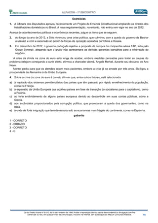 Lei do Direito Autoral nº 9.610, de 19 de Fevereiro de 1998: Proíbe a reprodução total ou parcial desse material ou divulgação com fins
comerciais ou não, em qualquer meio de comunicação, inclusive na Internet, sem autorização do AlfaCon Concursos Públicos.
Exercícios
1. A Câmara dos Deputados aprovou recentemente um Projeto de Emenda Constitucional ampliando os direitos dos
trabalhadores domésticos no Brasil. A nova regulamentação, no entanto, não entrou em vigor no ano de 2012.
Acerca de acontecimentos políticos e econômicos recentes, julgue os itens que se seguem.
2. Ao longo do ano de 2012, a Síria vivenciou uma crise política, que culminou com a queda do governo de Bashar
al-Assad, e com a ascensão ao poder de forças de oposição apoiadas por China e Rússia.
3. Em dezembro de 2012, o governo português rejeitou a proposta de compra da companhia aérea TAP, feita pelo
Grupo Synergy, alegando que o grupo não apresentara as devidas garantias bancárias para a efetivação do
negócio.
A crise da dívida na zona do euro está longe de acabar, embora medidas pensadas para tratar as causas do
problema estejam começando a surtir efeito, afirmou a chanceler alemã, Angela Merkel, durante seu discurso de Ano
Novo.
Merkel pediu para que os alemães sejam mais pacientes, embora a crise já se arraste por três anos. Ela ligou a
prosperidade da Alemanha à da União Europeia.
4. Sobre a crise da zona do euro é correto afirmar que, entre outros fatores, está relacionada
a) à implosão dos sistemas previdenciários dos países que têm passado por rápido envelhecimento da população,
como na França.
b) à expansão da União Europeia que acolheu países em fase de transição do socialismo para o capitalismo, como
a Polônia.
c) ao forte endividamento de alguns países europeus devido ao descontrole em suas contas públicas, como a
Grécia.
d) aos escândalos proporcionados pela corrupção política, que provocaram a queda dos governantes, como na
Itália.
e) à onda de forte imigração que tem desestruturado as economias mais frágeis do continente, como na Espanha.
gabarito
1 - CORRETO
2 - ERRADO
3 - CORRETO
4 - C
 