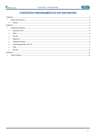 1º BLOCO ......................................................................................................................................................................................2
I. Brasil e Mundo 2013 ..........................................................................................................................................................2
Janeiro ..........................................................................................................................................................................2
2º BLOCO ......................................................................................................................................................................................5
I. Questões Ambientais .........................................................................................................................................................5
Estocolmo 1972.............................................................................................................................................................5
IPCC .............................................................................................................................................................................5
Eco-92...........................................................................................................................................................................5
Agenda 21.....................................................................................................................................................................5
Protocolo de Kyoto.........................................................................................................................................................6
Johanesburgo 2002 - Rio +10........................................................................................................................................7
COP ..............................................................................................................................................................................7
Rio +20..........................................................................................................................................................................8
3º BLOCO ....................................................................................................................................................................................10
I. Brasil e Mundo.................................................................................................................................................................10
 
