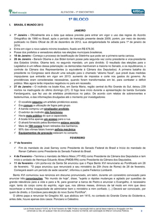 Lei do Direito Autoral nº 9.610, de 19 de Fevereiro de 1998: Proíbe a reprodução total ou parcial desse material ou divulgação com fins
comerciais ou não, em qualquer meio de comunicação, inclusive na Internet, sem autorização do AlfaCon Concursos Públicos.
I. BRASIL E MUNDO 2013
JANEIRO
1º Janeiro - Oficialmente era a data que estava prevista para entrar em vigor o uso das regras do Acordo
Ortográfico de 1990 no Brasil, após o período de transição presente desde 2009, porém, por meio de decreto
publicado no Diário Oficial de 28 de dezembro de 2012, sua obrigatoriedade foi adiada para 1º de janeiro de
2016.
Entra em vigor o novo salario mínimo brasileiro, fixado em R$ 678,00.
Posse dos prefeitos e vereadores eleitos nas eleições municipais brasileiras.
18 de Janeiro - Começa o processo de beatificação de Odetinha que pode ser a primeira santa carioca.
20 de Janeiro - Barack Obama e Joe Biden tomam posse pela segunda vez como presidente e vice-presidente
dos Estados Unidos. Obama terá, no segundo mandato, um país dividido. O resultado das eleições para o
Legislativo é um reflexo dessa polarização: os democratas mantiveram a maioria no Senado, e os republicanos, o
controle da Câmara dos Representantes (o equivalente à Câmara dos Deputados). A primeira batalha do
presidente no Congresso será discutir uma solução para o chamado “abismo fiscal”, que prevê duas medidas
impopulares que entrarão em vigor em 2013: aumento de impostos e corte nos gastos do governo. As
providências eram consideradas necessárias, quando foram transformadas em lei, para combater o déficit
público. Mas agora terão impactos negativos no país em recessão.
27 de Janeiro - O incêndio na boate Kiss, em Santa Maria, região central do Rio Grande do Sul, deixou 239
mortos na madrugada do último domingo (27). O fogo teve início durante a apresentação da banda Gurizada
Fandangueira, que fez uso de artefatos pirotécnicos no palco. De acordo com relatos de sobreviventes e
testemunhas, e das informações divulgadas até o momento por investigadores:
O vocalista segurou um artefato pirotécnico aceso.
Era comum a utilização de fogos pelo grupo.
A banda comprou um sinalizador proibido.
O extintor de incêndio não funcionou.
Havia mais público do que a capacidade.
A boate tinha apenas um acesso para a rua.
O alvará fornecido pelos Bombeiros estava vencido.
Mais de 180 corpos foram retirados dos banheiros.
90% das vítimas fatais tiveram asfixia mecânica.
Equipamentos de gravação estavam no conserto.
FEVEREIRO
1º de fevereiro
Fim do mandado de José Sarney como Presidente do Senado Federal do Brasil e Início do mandado de
Renan Calheiro como Presidente do Senado Federal do Brasil.
4 de Fevereiro - Termina o mandato de Marco Maia ( PT-RS) como Presidente da Câmara dos Deputados e tem
início o andado de Henrique Eduardo Alves (PMDB-RN) como Presidente da Câmara dos Deputados.
11 de fevereiro - Um porta-voz da Santa Sé anunciou que o Papa Bento XVI renunciaria ao Pontificado em 28
de fevereiro. "O papa anunciou que renunciará a seu ministério às 20h (hora de Roma) de 28 de fevereiro.
Começará assim um período de sede vacante", informou o padre Federico Lombardi.
Bento XVI comunicou sua renúncia em discurso pronunciado, em latim, durante um consistório convocado para
anunciar três canonizações. "No mundo de hoje", disse, "sujeito a rápidas mudanças e agitado por questões de
grande relevância para a vida e para a fé, para governar a barca de Pedro e anunciar o Evangelho, é necessário
vigor, tanto do corpo como do espírito, vigor que, nos últimos meses, diminuiu de tal modo em mim que devo
reconhecer a minha incapacidade de administrar bem o ministério a mim confiado. (...) Deverá ser convocado, por
quem de direito, o Conclave para eleição do novo Sumo Pontífice".
O último papa a renunciar foi Gregório XII, que abdicou em 1415, no contexto do Grande Cisma do Ocidente e,
antes dele, houve apenas dois casos: Ponciano e Celestino.
 