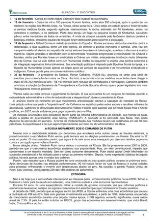 Lei do Direito Autoral nº 9.610, de 19 de Fevereiro de 1998: Proíbe a reprodução total ou parcial desse material ou divulgação com fins
comerciais ou não, em qualquer meio de comunicação, inclusive na Internet, sem autorização do AlfaCon Concursos Públicos.
12 de fevereiro - Coreia do Norte realiza o terceiro teste nuclear de sua história
15 de fevereiro - Cerca de mil e 100 pessoas ficaram feridas, entre elas 200 crianças, após a queda de um
meteoro na região dos Montes Urais, na Rússia, nesta sexta-feira. Onze estão em estado grave e foram levadas
a centros médicos locais, segundo agências internacionais. A rocha, estimada em 10 toneladas, entrou na
atmosfera e começou a se desfazer. Parte dela atingiu um lago na pequena cidade de Chebarkul, causando
pânico entre moradores de todos os arredores. A onda de choque causada pelo fenômeno destruiu janelas e
balançou prédios, enquanto equipes de resgate foram deslocadas para socorrer a população.
17 de fevereiro - Rafael Correa é reeleito presidente do Equador: Correa escreveu vários documentos contra a
dolarização, a qual qualificou como um erro técnico, ao eliminar a política monetária e cambial. Uma vez em
campanha eleitoral, devido ao respaldo de certos setores favoráveis à dolarização, suavizou o discurso e aceitou
mantê-la. Alguns analistas o identificam com a denominada "esquerda progressista e nacionalista" de Chávez e
Morales, ainda que Morales fosse um sindicalista e Chávez um militar, antecedentes históricos muito diferentes
dos de Correa, que se auto define como um "humanista cristão de esquerda" e propõe uma política soberana e
de integração regional na linha bolivariana. Sua orientação política é inspirada pela Doutrina Social da Igreja, e a
filosofia do Humanismo Cristão apesar de amplo apoio de partidos de esquerda e de movimentos sindicalistas e
indígenas, Correa pende para um conservadorismo católico.
20 de fevereiro - O presidente do Senado, Renan Calheiros (PMDB-AL), anunciou na tarde uma série de
medidas para contenção de custos na Casa. Ao todo, a economia com as medidas anunciadas deve chegar a
mais de R$ 262 milhões ao ano - R$ 160 milhões com redução de contratações e nomeações. Calheiros também
anunciou a criação da Secretaria de Transparência e Controle Social e afirmou que o poder legislativo é o mais
"transparente entre os poderes".
“Vamos cada vez mais diminuir o gigantismo do Senado. O que aprovamos foi um conjunto de medidas visando a
racionalidade administrativa e o fim de redundâncias e desperdícios", disse o presidente da Casa.
O anúncio ocorre no momento em que movimentos anticorrupção cobram a cassação do mandato de Renan.
Uma petição online que pede o "impeachment" de Calheiros se espalhou pelas redes sociais e recolheu milhares de
assinaturas. Calheiros foi denunciado pelo Ministério Público Federal pelo suposto uso de notas fiscais frias a fim de
justificar, em 2007, renda suficiente para pagar a pensão de uma filha.
As medidas anunciadas pelo presidente fazem parte da reforma administrativa do Senado, que tramita na Casa
desde a gestão do ex-presidente José Sarney (PMDB-AP). A proposta já foi aprovada pela Mesa, mas ainda
depende de aprovação em plenário. A forma de implementação das medidas devem ser detalhadas em até 30 dias
pela Casa. A expectativa é a de que sejam implementadas por meio de ato administrativo da Mesa.
A RÚSSIA NOVAMENTE SOB O COMANDO DE PUTIN
Mesmo com a credibilidade abalada por denúncias que envolvem entre outras coisas as fraudes eleitorais, o
primeiro-ministro russo Vladimir Putin venceu pela terceira vez as eleições presidenciais na Rússia. Ele está há 12
anos no poder. O novo mandato porém, que agora é de seis anos esta ameaçado por diversas revoltas populares
contra a corrupção que envolve o Kremlin.
Numa relação direta, Vladimir Putin nunca deixou o comando da Rússia. Ele foi presidente entre 2000 e 2008,
período em que o crescimento econômico sustentou sua popularidade. Mas, um veto constitucional, impediu que
concorresse a um terceiro mandato. Sem ter como concorrer diretamente, Putin decidi apoiar Dmitri Medvedev na
sucessão presidencial e foi indicado para o cargo de primeiro-ministro. Depois, numa expressão clássica de jogada
política, haveria apenas uma inversão das cadeiras.
Porém, vale ressaltar que a Rússia poderá ter uma reviravolta no seu quadro político durante os próximos anos.
Após denúncias de fraudes nas eleições parlamentares, 90 mil russos foram às ruas de Moscou e outras cidades
para protestar, enfrentando o inverno com temperaturas abaixo de zero. Na ocasião, o partido Rússia Unida, de
Putin, saiu vitorioso, conquistando 238 das 450 cadeiras do parlamento.
ECONOMIA
Não é de hoje que a comunidade internacional se interessa pelos acontecimentos políticos na ex-URSS. Afinal, a
Rússia é o maior país do mundo em extensão, uma potência nuclear e uma economia representativa.
Durante 74 anos, foi uma superpotência militar e modelo de governo comunista, até que reformas políticas e
econômicas levaram ao colapso os regimes comunistas do Leste Europeu que “orbitavam” o Estado soviético.
A década de 1990, período que se seguiu ao fim da URSS, a Rússia enfrentou uma crise econômica que causou
a contração do PIB em 40%. Mas com grandes investimentos em petróleo, a partir de 1998, observamos um período
de crescimento econômico durante uma década. Nessa época, o PIB registrou aumento significante, numa média
anual de 7,3%. O país foi então incluído no BRICS, grupo das economias em desenvolvimento, que inclui Brasil,
Índia, China e África do Sul.
 