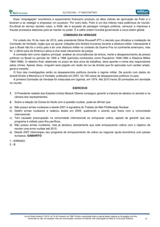 Lei do Direito Autoral nº 9.610, de 19 de Fevereiro de 1998: Proíbe a reprodução total ou parcial desse material ou divulgação com fins
comerciais ou não, em qualquer meio de comunicação, inclusive na Internet, sem autorização do AlfaCon Concursos Públicos.
Essa “empolgação” econômica e aquecimento financeiro produziu os altos índices de aprovação de Putin e o
levaram a se reeleger e empossar um sucessor. Por outro lado, Putin é um dos líderes mais polêmicos do mundo.
Ex-oficial do serviço secreto russo, a KGB, ele é acusado de perseguir inimigos políticos, censurar a imprensa e
fraudar processos eleitorais para se manter no poder. É a velha ordem mundial governando a nova ordem global.
COMISSÃO DA VERDADE
Foi votado dia 16 de maio de 2012, pela presidente Dilma Rousseff (PT) o decreto que oficializa a instalação da
Comissão da Verdade, órgão que vai apurar violações dos direitos humanos durante a ditadura militar. Interessante é
que o Brasil não foi o único país a ter uma ditadura militar no contexto da Guerra Fria no continente americano, mas
foi o último país da América Latina a criar esse mecanismo de justiça.
A comissão tem como objetivo principal analisar as circunstâncias da tortura, morte e desaparecimento de presos
políticos no Brasil no período de 1946 a 1988 (períodos conhecidos como Populismo 1946-1964 e Ditadura Militar
1964-1988). O relatório final, elaborado no prazo de dois anos de trabalhos, deve apontar o nome dos responsáveis
pelos crimes. Apesar disso, ninguém será julgado em razão da Lei da Anistia que foi aprovada num caráter amplo,
geral e irrestrito.
O foco das investigações serão os desaparecidos políticos durante o regime militar. De acordo com dados do
dossiê Direito à Memória e à Verdade, publicado em 2007, há 150 casos de desaparecidos políticos no país.
A primeira Comissão da Verdade foi instaurada em Uganda, em 1974. Até 2010 havia 39 comissões em atividade
no mundo.
EXERCÍCIO
1. O Presidente reeleito dos Estados Unidos Barack Obama conseguiu garantir a maioria de aliados no senado e na
câmara dos representantes.
2. Sobre a relação da Coreia do Norte com a questão nuclear, pode-se afirmar que:
a) Não possui armas nucleares e desde 2001 é signatária do Tratado de Não Proliferação Nuclear.
b) Detém armas nucleares e realizou testes em 2009, quebrando o acordo que fizera com a comunidade
internacional.
c) Tem causado preocupação na comunidade internacional ao enriquecer urânio, apesar de garantir que seu
programa é voltado para fins pacíficos.
d) Não possui armas nucleares, mas já declarou abertamente que está enriquecendo urânio com o objetivo de
montar uma arma nuclear até 2015.
e) Desde 2007 interrompeu seu programa de enriquecimento de urânio ao negociar ajuda econômica com países
europeus. GABARITO
1 - ERRADO
2 - B
 