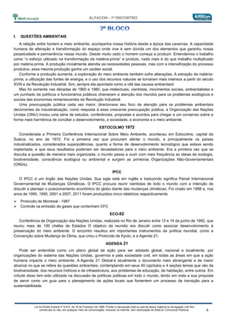 Lei do Direito Autoral nº 9.610, de 19 de Fevereiro de 1998: Proíbe a reprodução total ou parcial desse material ou divulgação com fins
comerciais ou não, em qualquer meio de comunicação, inclusive na Internet, sem autorização do AlfaCon Concursos Públicos.
I. QUESTÕES AMBIENTAIS
A relação entre homem e meio ambiente, acompanha nossa história desde a época das cavernas. A capacidade
humana de alteração e transformação do espaço onde vive é sem dúvida um dos elementos que garantiu nossa
perpetuidade e permanência nesse mundo. Desde muito cedo o homem começa a produzir. Entendemos o trabalho
como “o esforço utilizado na transformação da matéria-prima” e produto, nada mais é do que trabalho multiplicado
por matéria prima. A produção inicialmente atendia as necessidades pessoais, mas com a intensificação do processo
produtivo, essa mesma produção ganha um caráter social.
Conforme a produção aumenta, a exploração do meio ambiente também sofre alterações. A extração da matéria-
prima, a utilização das fontes de energia, e o uso dos recursos naturais se tornaram mais intensos a partir do século
XVIII e da Revolução Industrial. Sim, sempre ela apontada como a vilã das causas ambientais!
Mas foi somente nas décadas de 1960 e 1980, que intelectuais, cientistas, movimentos sociais, ambientalistas e
um punhado de políticos e funcionários públicos chamaram a atenção dos mundos para os problemas ecológicos e
sociais das economias remanescentes da Revolução Industrial.
Uma preocupação pública cada vez maior, direcionava seu foco de atenção para os problemas ambientais
decorrentes da industrialização, como resposta à essa crescente preocupação pública, a Organização das Nações
Unidas (ONU) iniciou uma série de estudos, conferências, propostas e acordos para chegar a um consenso sobre a
forma mais harmônica de conciliar o desenvolvimento, a sociedade, a economia e o meio ambiente.
ESTOCOLMO 1972
Considerada a Primeira Conferência Internacional Sobre Meio Ambiente, aconteceu em Estocolmo, capital da
Suécia, no ano de 1972. Foi a primeira vez que procuram alertar o mundo, e principalmente os países
industrializados, considerados superpotências, quanto a forma de desenvolvimento tecnológico que estava sendo
implantada, e que seus resultados poderiam ser devastadores para o meio ambiente. Era a primeira vez que se
discutia a questão de maneira mais organizada, o mundo passa a ouvir com mais frequência as ideias de ecologia,
biodiversidade, consciência ecológica ou ambiental e surgem as primeiras Organizações Não-Governamentais
(ONGs).
IPCC
O IPCC é um órgão das Nações Unidas. Sua sigla está em inglês e traduzindo significa Painel Internacional
Governamental de Mudanças Climáticas. O IPCC procura reunir cientistas de todo o mundo com a intenção de
discutir e planejar o posicionamento econômico do globo diante das mudanças climáticas. Foi criado em 1988 e, nos
anos de 1990, 1995, 2001 e 2007, 2011 foram produzidos cinco relatórios respectivamente.
Protocolo de Montreal - 1987
Controle na emissão de gases que contenham CFC
ECO-92
Conferência da Organização das Nações Unidas, realizada no Rio de Janeiro entre 13 e 14 de junho de 1992, que
reuniu mais de 100 chefes de Estados O objetivo da reunião era discutir como associar desenvolvimento à
preservação do meio ambiente. O encontro resultou em importantes instrumentos da política mundial, como a
Convenção sobre Mudança do Clima, que criou o Protocolo de Kyoto, e a Agenda 21.
AGENDA 21
Pode ser entendida como um plano global de ação para ser adotado global, nacional e localmente, por
organizações do sistema das Nações Unidas, governos e pela sociedade civil, em todas as áreas em que a ação
humana impacta o meio ambiente. A Agenda 21 Global é atualmente o documento mais abrangente e de maior
alcance no que se refere às questões ambientais, contemplando em seus 40 capítulos e 4 seções temas que vão da
biodiversidade, dos recursos hídricos e de infraestrutura, aos problemas de educação, de habitação, entre outros. Em
virtude disso tem sido utilizada na discussão de políticas públicas em todo o mundo, tendo em vista a sua proposta
de servir como um guia para o planejamento de ações locais que fomentem um processo de transição para a
sustentabilidade.
 