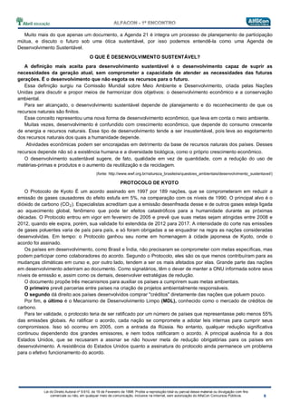 Lei do Direito Autoral nº 9.610, de 19 de Fevereiro de 1998: Proíbe a reprodução total ou parcial desse material ou divulgação com fins
comerciais ou não, em qualquer meio de comunicação, inclusive na Internet, sem autorização do AlfaCon Concursos Públicos.
Muito mais do que apenas um documento, a Agenda 21 é integra um processo de planejamento de participação
mútua, e discuto o futuro sob uma ótica sustentável, por isso podemos entendê-la como uma Agenda de
Desenvolvimento Sustentável.
O QUE É DESENVOLVIMENTO SUSTENTÁVEL?
A definição mais aceita para desenvolvimento sustentável é o desenvolvimento capaz de suprir as
necessidades da geração atual, sem comprometer a capacidade de atender as necessidades das futuras
gerações. É o desenvolvimento que não esgota os recursos para o futuro.
Essa definição surgiu na Comissão Mundial sobre Meio Ambiente e Desenvolvimento, criada pelas Nações
Unidas para discutir e propor meios de harmonizar dois objetivos: o desenvolvimento econômico e a conservação
ambiental.
Para ser alcançado, o desenvolvimento sustentável depende de planejamento e do reconhecimento de que os
recursos naturais são finitos.
Esse conceito representou uma nova forma de desenvolvimento econômico, que leva em conta o meio ambiente.
Muitas vezes, desenvolvimento é confundido com crescimento econômico, que depende do consumo crescente
de energia e recursos naturais. Esse tipo de desenvolvimento tende a ser insustentável, pois leva ao esgotamento
dos recursos naturais dos quais a humanidade depende.
Atividades econômicas podem ser encorajadas em detrimento da base de recursos naturais dos países. Desses
recursos depende não só a existência humana e a diversidade biológica, como o próprio crescimento econômico.
O desenvolvimento sustentável sugere, de fato, qualidade em vez de quantidade, com a redução do uso de
matérias-primas e produtos e o aumento da reutilização e da reciclagem.
(fonte: http://www.wwf.org.br/natureza_brasileira/questoes_ambientais/desenvolvimento_sustentavel/)
PROTOCOLO DE KYOTO
O Protocolo de Kyoto É um acordo assinado em 1997 por 189 nações, que se comprometeram em reduzir a
emissão de gases causadores do efeito estufa em 5%, na comparação com os níveis de 1990. O principal alvo é o
dióxido de carbono (CO2). Especialistas acreditam que a emissão desenfreada desse e de outros gases esteja ligada
ao aquecimento global, fenômeno que pode ter efeitos catastróficos para a humanidade durante as próximas
décadas. O Protocolo entrou em vigor em fevereiro de 2005 e prevê que suas metas sejam atingidas entre 2008 e
2012, quando ele expira, porém, sua validade foi estendida de 2012 para 2017. A intensidade do corte nas emissões
de gases poluentes varia de país para país, e só foram obrigadas a se enquadrar na regra as nações consideradas
desenvolvidas. Em tempo: o Protocolo ganhou seu nome em homenagem à cidade japonesa de Kyoto, onde o
acordo foi assinado.
Os países em desenvolvimento, como Brasil e Índia, não precisaram se comprometer com metas específicas, mas
podem participar como colaboradores do acordo. Segundo o Protocolo, eles são os que menos contribuíram para as
mudanças climáticas em curso e, por outro lado, tendem a ser os mais afetados por elas. Grande parte das nações
em desenvolvimento aderiram ao documento. Como signatários, têm o dever de manter a ONU informada sobre seus
níveis de emissão e, assim como os demais, desenvolver estratégias de redução.
O documento propõe três mecanismos para auxiliar os países a cumprirem suas metas ambientais.
O primeiro prevê parcerias entre países na criação de projetos ambientalmente responsáveis.
O segundo dá direito aos países desenvolvidos comprar "créditos" diretamente das nações que poluem pouco.
Por fim, o último é o Mecanismo de Desenvolvimento Limpo (MDL), conhecido como o mercado de créditos de
carbono.
Para ter validade, o protocolo teria de ser ratificado por um número de países que representasse pelo menos 55%
das emissões globais. Ao ratificar o acordo, cada nação se compromete a adotar leis internas para cumprir seus
compromissos. Isso só ocorreu em 2005, com a entrada da Rússia. No entanto, qualquer redução significativa
continuou dependendo dos grandes emissores, e nem todos ratificaram o acordo. A principal ausência foi a dos
Estados Unidos, que se recusaram a assinar se não houver meta de redução obrigatórias para os países em
desenvolvimento. A resistência do Estados Unidos quanto a assinatura do protocolo ainda permanece um problema
para o efetivo funcionamento do acordo.
 