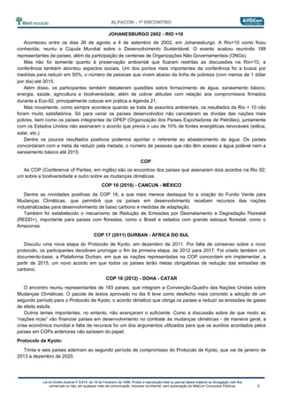 Lei do Direito Autoral nº 9.610, de 19 de Fevereiro de 1998: Proíbe a reprodução total ou parcial desse material ou divulgação com fins
comerciais ou não, em qualquer meio de comunicação, inclusive na Internet, sem autorização do AlfaCon Concursos Públicos.
JOHANESBURGO 2002 - RIO +10
Aconteceu entre os dias 26 de agosto a 4 de setembro de 2002, em Johanesburgo. A Rio+10 como ficou
conhecida, reuniu a Cúpula Mundial sobre o Desenvolvimento Sustentável. O evento acabou reunindo 189
representantes de países, além da participação de centenas de Organizações Não Governamentais (ONGs).
Mas não foi somente quanto à preservação ambiental que ficaram restritas as discussões na Rio+10, a
conferência também abordou aspectos sociais. Um dos pontos mais importantes da conferência foi a busca por
medidas para reduzir em 50%, o número de pessoas que vivem abaixo da linha de pobreza (com menos de 1 dólar
por dia) até 2015.
Além disso, os participantes também debateram questões sobre fornecimento de água, saneamento básico,
energia, saúde, agricultura e biodiversidade, além de cobrar atitudes com relação aos compromissos firmados
durante a Eco-92, principalmente colocar em prática a Agenda 21.
Mas novamente, como sempre acontece quando se trata de assuntos ambientais, os resultados da Rio + 10 não
foram muito satisfatórios. Só para variar os países desenvolvidos não cancelaram as dívidas das nações mais
pobres, bem como os países integrantes da OPEP (Organização dos Países Exportadores de Petróleo), juntamente
com os Estados Unidos não assinaram o acordo que previa o uso de 10% de fontes energéticas renováveis (eólica,
solar, etc.).
Dentre os poucos resultados positivos podemos apontar o referente ao abastecimento de água. Os países
concordaram com a meta de reduzir pela metade, o número de pessoas que não têm acesso a água potável nem a
saneamento básico até 2015.
COP
As COP (Conference of Parties, em inglês) são os encontros dos países que assinaram dois acordos na Rio 92;
um sobre a biodiversidade e outro sobre as mudanças climáticas.
COP 16 (2010) - CANCUN - MÉXICO
Dentre as novidades positivas da COP 16, a que mais merece destaque foi a criação do Fundo Verde para
Mudanças Climáticas, que permitirá que os países em desenvolvimento recebam recursos das nações
industrializadas para desenvolvimento de baixo carbono e medidas de adaptação.
Também foi estabelecido o mecanismo de Redução de Emissões por Desmatamento e Degradação Florestal
(REDD+), importante para países com florestas, como o Brasil e estados com grande estoque florestal, como o
Amazonas.
COP 17 (2011) DURBAN - ÁFRICA DO SUL
Discutiu uma nova etapa do Protocolo de Kyoto, em dezembro de 2011. Por falta de consenso sobre o novo
protocolo, os participantes decidiram prorrogar o fim da primeira etapa, de 2012 para 2017. Foi criado também um
documento-base, a Plataforma Durban, em que as nações representadas na COP concordam em implementar, a
partir de 2015, um novo acordo em que todos os países terão metas obrigatórias de redução das emissões de
carbono.
COP 18 (2012) - DOHA - CATAR
O encontro reuniu representantes de 193 países, que integram a Convenção-Quadro das Nações Unidas sobre
Mudanças Climáticas. O pacote de textos aprovado no dia 8 teve como desfecho mais concreto a adoção de um
segundo período para o Protocolo de Kyoto, o acordo climático que obriga os países a reduzir as emissões de gases
de efeito estufa.
Outros temas importantes, no entanto, não avançaram o suficiente. Como a discussão sobre de que modo as
“nações ricas” vão financiar países em desenvolvimento no combate às mudanças climáticas - de maneira geral, a
crise econômica mundial e falta de recursos foi um dos argumentos utilizados para que os auxílios acordados pelos
países em COPs anteriores não saíssem do papel.
Protocolo de Kyoto:
Trinta e seis países aderiram ao segundo período de compromisso do Protocolo de Kyoto, que vai de janeiro de
2013 a dezembro de 2020.
 