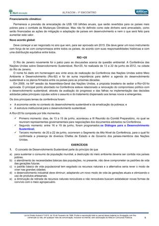 Lei do Direito Autoral nº 9.610, de 19 de Fevereiro de 1998: Proíbe a reprodução total ou parcial desse material ou divulgação com fins
comerciais ou não, em qualquer meio de comunicação, inclusive na Internet, sem autorização do AlfaCon Concursos Públicos.
Financiamento climático:
Permanece a previsão de arrecadação de US$ 100 bilhões anuais, que serão revertidos para os países mais
pobres para o combate às Mudanças Climáticas. Mas não foi definido como este dinheiro será arrecadado, como
serão financiadas as ações de mitigação e adaptação de países em desenvolvimento e nem o que será feito para
aumentar este valor.
Novo acordo global:
Deve começar a ser negociado no ano que vem, para ser aprovado em 2015. Ele deve gerar um novo instrumento
com força de lei com compromissos entre todos os países, de acordo com suas responsabilidades históricas e com
uma distribuição equitativa entre todos.
RIO +20
O Rio de Janeiro novamente foi o palco para as discussões acerca da questão ambiental. A Conferência das
Nações Unidas sobre Desenvolvimento Sustentável, Rio+20, foi realizada de 13 a 22 de junho de 2012, na cidade
do Rio de Janeiro.
O nome foi dado em homenagem aos vinte anos de realização da Conferência das Nações Unidas sobre Meio
Ambiente e Desenvolvimento (Rio-92) e foi de suma importância para definir a agenda do desenvolvimento
sustentável e os planos firmados entre os países para as próximas décadas.
Em 2009, na 64ª sessão da Assembleia-Geral das Nações Unidas, a proposta brasileira de sediar a Rio+20 foi
aprovada. O principal ponto abordado na Conferência esteve relacionado a renovação do compromisso político com
o desenvolvimento sustentável, através da avaliação do progresso e das falhas na implementação das decisões
adotadas pelas principais cúpulas sobre o assunto e do tratamento dispensado aos temas novos e emergentes.
Os dois principais temas da conferência foram:
A economia verde no contexto do desenvolvimento sustentável e da erradicação da pobreza; e
A estrutura institucional para o desenvolvimento sustentável.
A Rio+20 foi composta por três momentos.
Primeiro momento: dias, de 13 a 15 de junho, aconteceu a III Reunião do Comitê Preparatório, no qual se
reuniram representantes governamentais para negociações dos documentos adotados na Conferência.
Segundo momento: entre 16 e 19 de junho, foram programados os Diálogos para o Desenvolvimento
Sustentável.
Terceiro momento: de 20 a 22 de junho, ocorreram o Segmento de Alto Nível da Conferência, para o qual foi
confirmada a presença de diversos Chefes de Estado e de Governo dos países-membros das Nações
Unidas.
EXERCÍCIOS
1. O conceito de Desenvolvimento Sustentável parte do princípio de que
a) para sustentar o consumo da população mundial, a destruição do meio ambiente deveria ser contida nos países
pobres.
b) o atendimento às necessidades básicas das populações, no presente, não deve comprometer os padrões de vida
das gerações futuras.
c) o padrão básico de vida populacional tem esgotado os recursos naturais e a alternativa seria rever o modo de
viver nas grandes cidades.
d) o desenvolvimento industrial deve diminuir, adaptando um novo modo de vida às gerações atuais e otimizando o
uso de produtos artesanais.
e) a diminuição da retirada de recursos naturais renováveis e não renováveis buscam estabelecer novas formas de
convívio com o meio agropecuário.
 