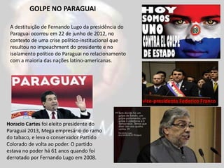 vice-presidente Federico Franco
Horacio Cartes foi eleito presidente do
Paraguai 2013, Mega empresário do ramo
do tabaco, e leva o conservador Partido
Colorado de volta ao poder. O partido
estava no poder há 61 anos quando foi
derrotado por Fernando Lugo em 2008.
A destituição de Fernando Lugo da presidência do
Paraguai ocorreu em 22 de junho de 2012, no
contexto de uma crise político-institucional que
resultou no impeachment do presidente e no
isolamento político do Paraguai no relacionamento
com a maioria das nações latino-americanas.
GOLPE NO PARAGUAI
 