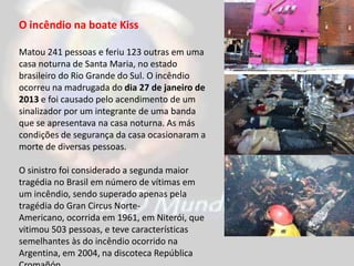 O incêndio na boate Kiss
Matou 241 pessoas e feriu 123 outras em uma
casa noturna de Santa Maria, no estado
brasileiro do Rio Grande do Sul. O incêndio
ocorreu na madrugada do dia 27 de janeiro de
2013 e foi causado pelo acendimento de um
sinalizador por um integrante de uma banda
que se apresentava na casa noturna. As más
condições de segurança da casa ocasionaram a
morte de diversas pessoas.
O sinistro foi considerado a segunda maior
tragédia no Brasil em número de vítimas em
um incêndio, sendo superado apenas pela
tragédia do Gran Circus Norte-
Americano, ocorrida em 1961, em Niterói, que
vitimou 503 pessoas, e teve características
semelhantes às do incêndio ocorrido na
Argentina, em 2004, na discoteca República
 