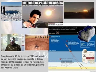 No último dia 15 de fevereiro2013, o impacto
de um meteoro causou destruição e deixou
mais de 1000 pessoas feridas na Rússia, nos
arredores da cidade de Cheliabinsk, próximo
aos Montes Urais.
 
