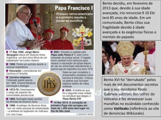 Bento XVI foi ”derrubado” pelos
mais de mil documentos secretos
que o seu mordomo Paolo
Gabriele subtraiu dos cofres do
Vaticano e fez atravessar suas
muralhas no escândalo conhecido
como Vatileaks (referência ao site
de denúncias WikiLeaks).
Bento decidiu, em fevereiro de
2013 que, devido à sua idade
avançada, iria renunciar.9 10 Ele
terá 85 anos de idade. Em um
comunicado, Bento citou sua
fragilidade devido à idade
avançada e às exigências físicas e
mentais do papado.
 
