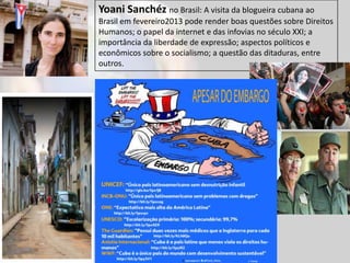 Yoani Sanchéz no Brasil: A visita da blogueira cubana ao
Brasil em fevereiro2013 pode render boas questões sobre Direitos
Humanos; o papel da internet e das infovias no século XXI; a
importância da liberdade de expressão; aspectos políticos e
econômicos sobre o socialismo; a questão das ditaduras, entre
outros.
 